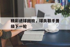 易游体育部门-精彩进球回放，球员联手晋级下一轮的简单介绍