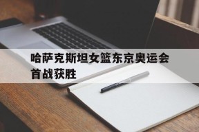 易游体育公司-哈萨克斯坦女篮东京奥运会首战获胜