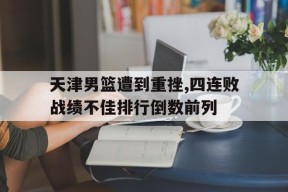 易游体育小组-关于天津男篮遭到重挫,四连败战绩不佳排行倒数前列的信息