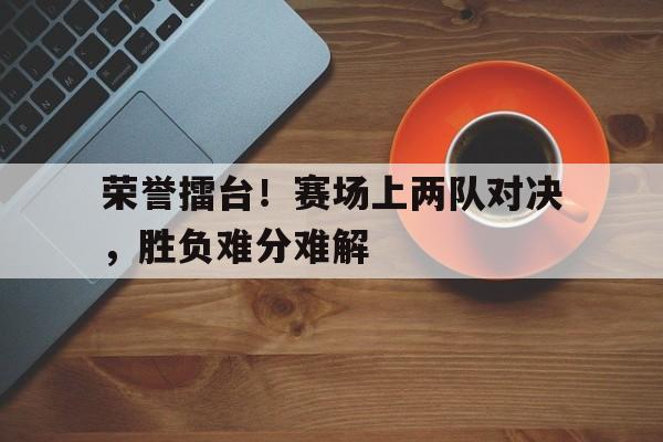 关于荣誉擂台！赛场上两队对决，胜负难分难解的信息