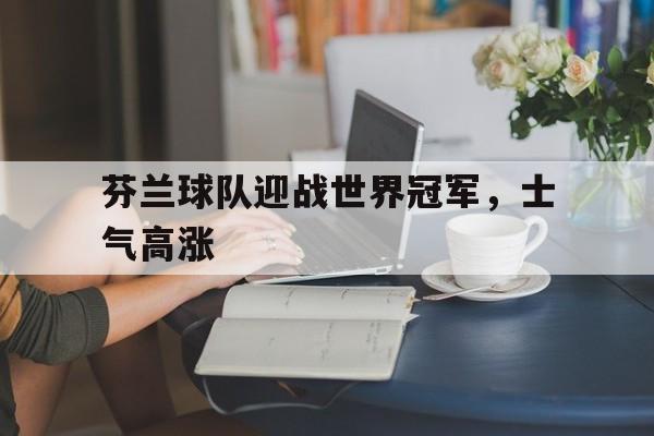 芬兰球队迎战世界冠军，士气高涨(芬兰队世界排名)